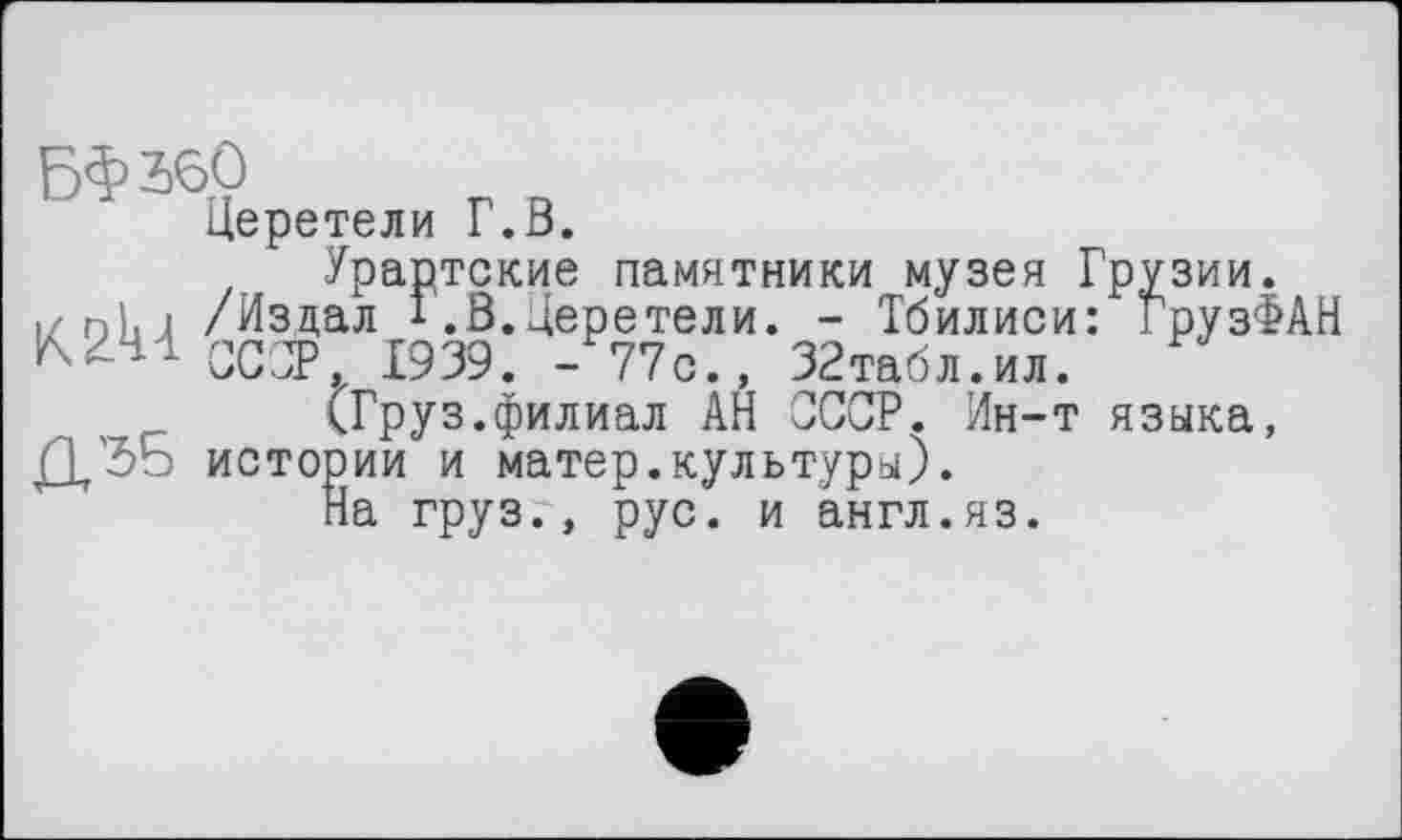 ﻿БФ збО
Церетели Г.В.
Урартские памятники музея Грузии.
izohj /Издал 1 .В.Церетели. - Тбилиси: ГрузФАН с 1939. 377с., ЗЗтабл.ил.
(Груз.филиал АН СССР. Ин-т языка, истории и матер.культуры).
На груз., рус. и англ.яз.